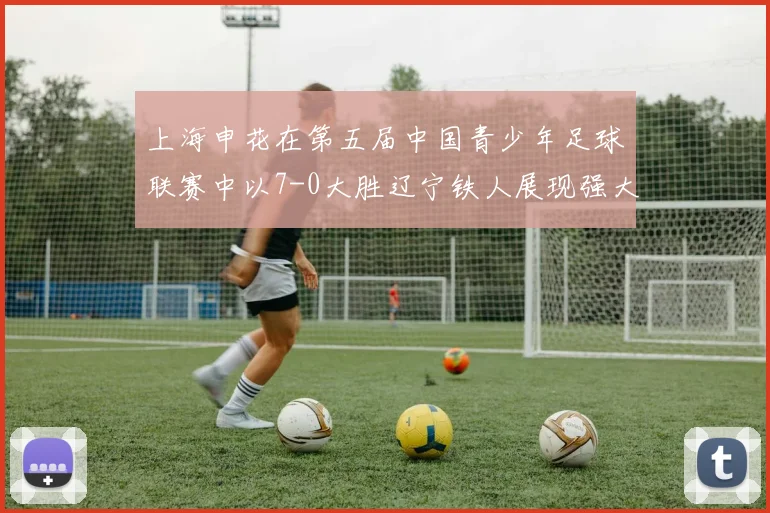 上海申花在第五届中国青少年足球联赛中以7-0大胜辽宁铁人展现强大实力