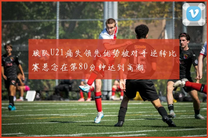 狼队U21痛失领先优势被对手逆转比赛悬念在第80分钟达到高潮