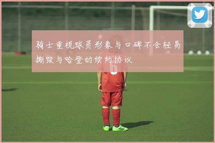 骑士重视球员形象与口碑不会轻易撕毁与哈登的续约协议