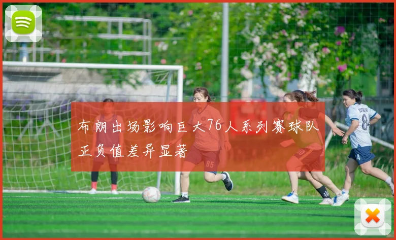 布朗出场影响巨大76人系列赛球队正负值差异显著