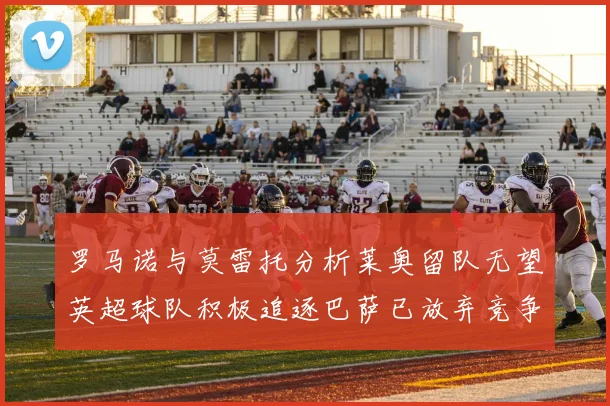 罗马诺与莫雷托分析莱奥留队无望英超球队积极追逐巴萨已放弃竞争