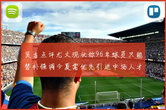 莫吉点评尤文现状称96年球员只能替补强调今夏需优先引进中场人才