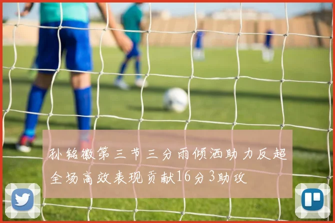 孙铭徽第三节三分雨倾洒助力反超全场高效表现贡献16分3助攻