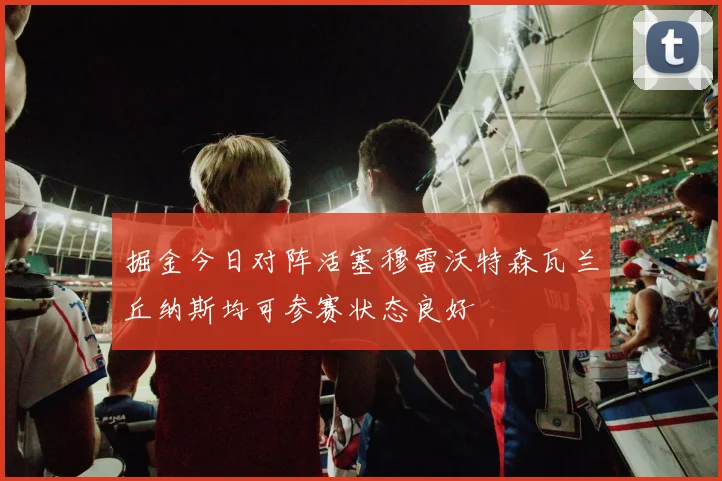 掘金今日对阵活塞穆雷沃特森瓦兰丘纳斯均可参赛状态良好